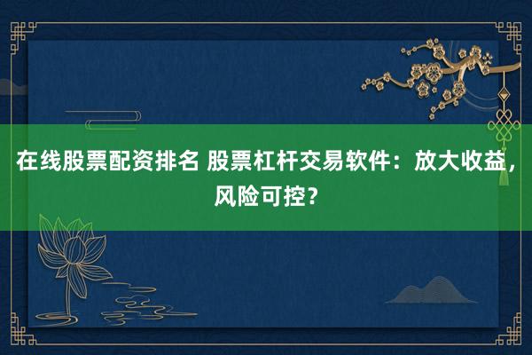 在线股票配资排名 股票杠杆交易软件：放大收益，风险可控？