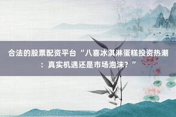 合法的股票配资平台 “八喜冰淇淋蛋糕投资热潮:真实机遇还是市场泡沫?”