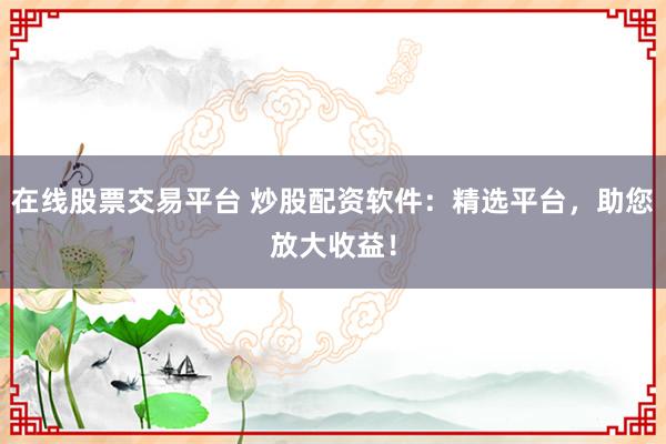在线股票交易平台 炒股配资软件：精选平台，助您放大收益！