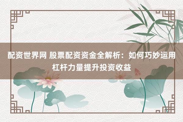 配资世界网 股票配资资金全解析：如何巧妙运用杠杆力量提升投资收益