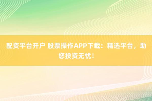 配资平台开户 股票操作APP下载：精选平台，助您投资无忧！