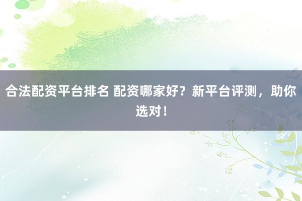 合法配资平台排名 配资哪家好？新平台评测，助你选对！