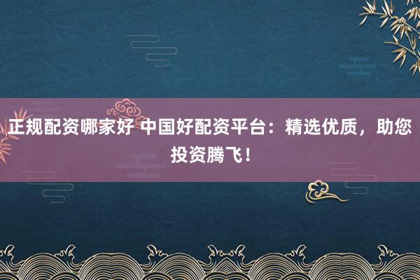 正规配资哪家好 中国好配资平台：精选优质，助您投资腾飞！