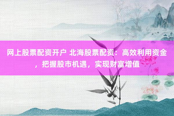 网上股票配资开户 北海股票配资：高效利用资金，把握股市机遇，实现财富增值
