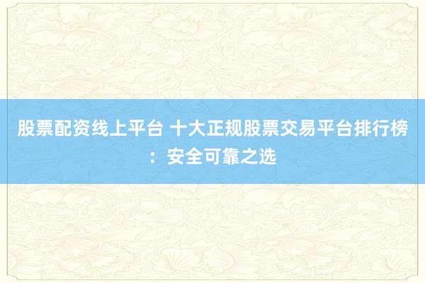 股票配资线上平台 十大正规股票交易平台排行榜：安全可靠之选