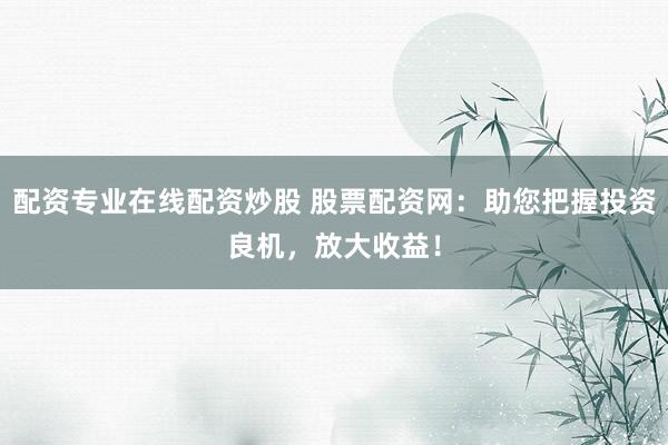 配资专业在线配资炒股 股票配资网：助您把握投资良机，放大收益！