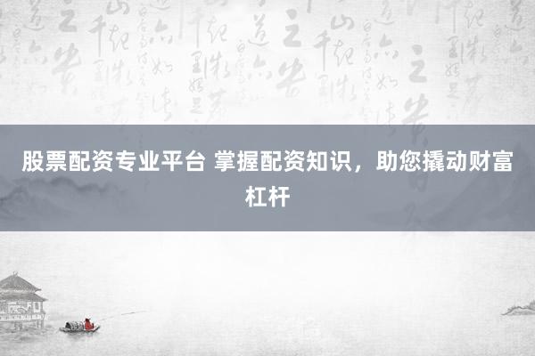 股票配资专业平台 掌握配资知识，助您撬动财富杠杆