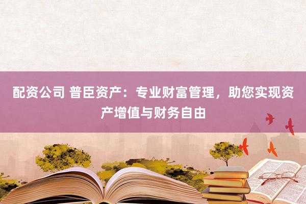 配资公司 普臣资产：专业财富管理，助您实现资产增值与财务自由