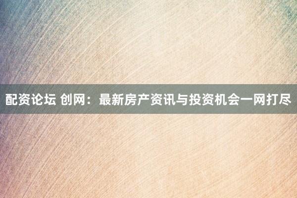 配资论坛 创网：最新房产资讯与投资机会一网打尽