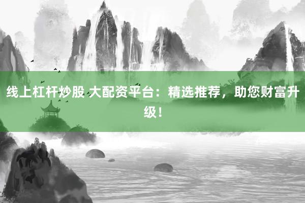 线上杠杆炒股 大配资平台：精选推荐，助您财富升级！