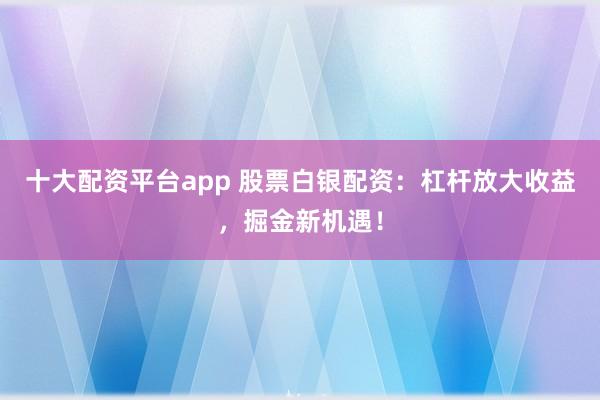 十大配资平台app 股票白银配资：杠杆放大收益，掘金新机遇！