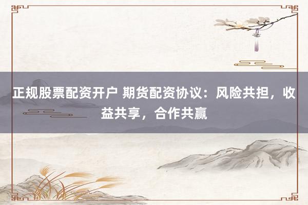 正规股票配资开户 期货配资协议：风险共担，收益共享，合作共赢