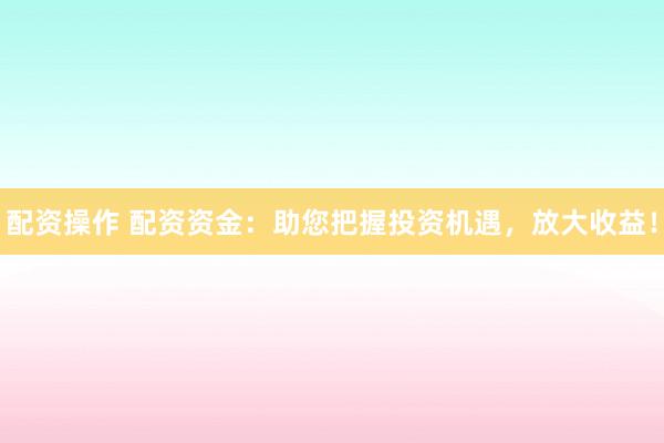配资操作 配资资金：助您把握投资机遇，放大收益！