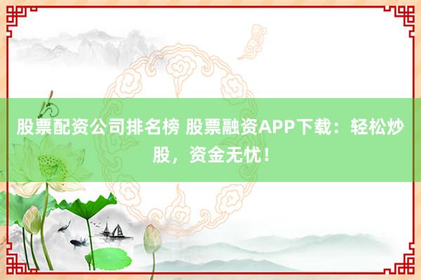 股票配资公司排名榜 股票融资APP下载：轻松炒股，资金无忧！