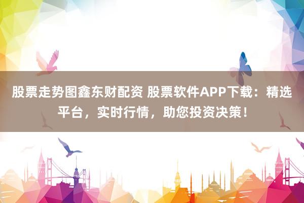股票走势图鑫东财配资 股票软件APP下载：精选平台，实时行情，助您投资决策！