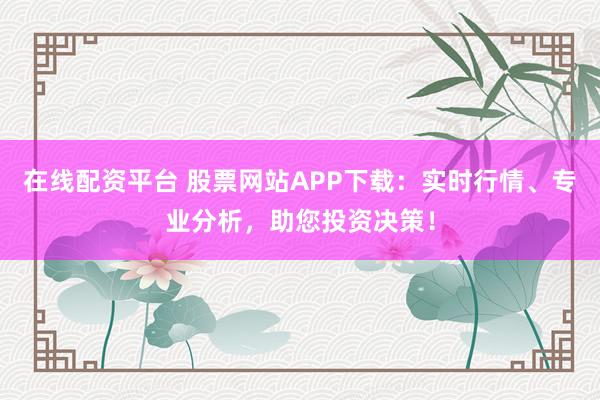在线配资平台 股票网站APP下载：实时行情、专业分析，助您投资决策！