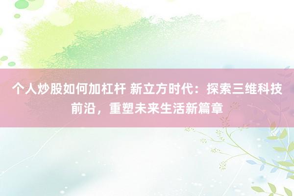 个人炒股如何加杠杆 新立方时代：探索三维科技前沿，重塑未来生活新篇章