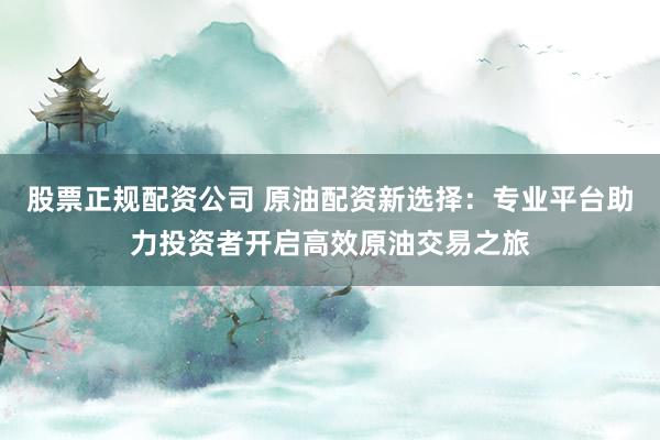 股票正规配资公司 原油配资新选择：专业平台助力投资者开启高效原油交易之旅