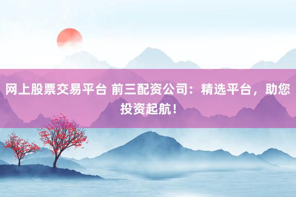 网上股票交易平台 前三配资公司：精选平台，助您投资起航！