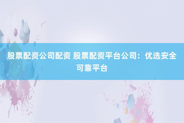 股票配资公司配资 股票配资平台公司：优选安全可靠平台