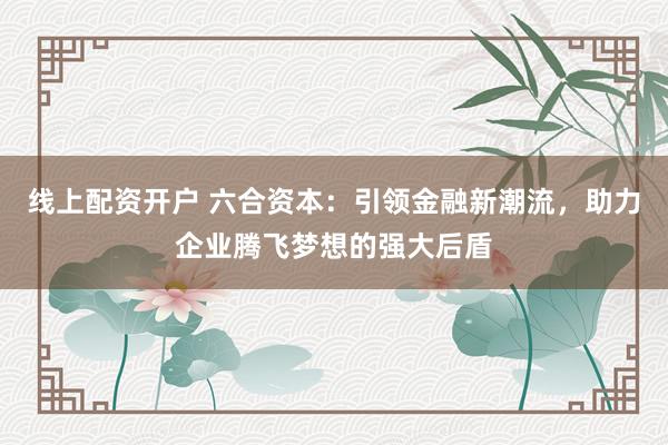 线上配资开户 六合资本：引领金融新潮流，助力企业腾飞梦想的强大后盾