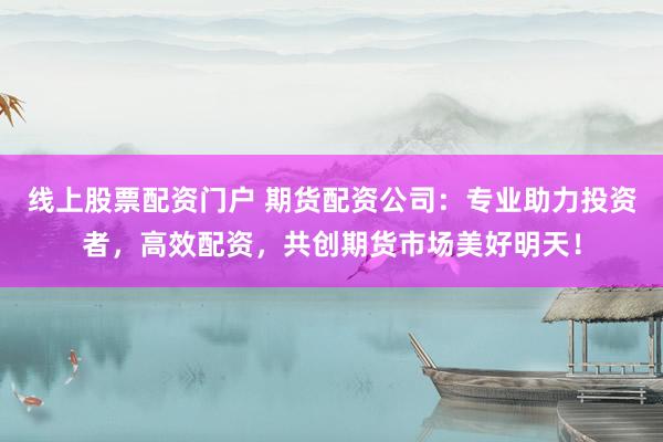 线上股票配资门户 期货配资公司：专业助力投资者，高效配资，共创期货市场美好明天！