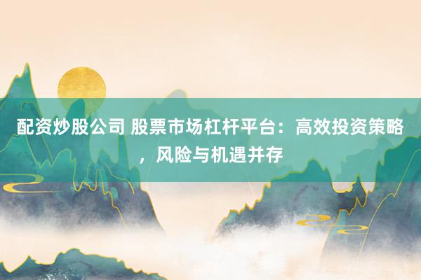 配资炒股公司 股票市场杠杆平台：高效投资策略，风险与机遇并存