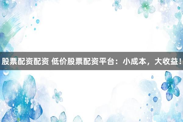 股票配资配资 低价股票配资平台：小成本，大收益！