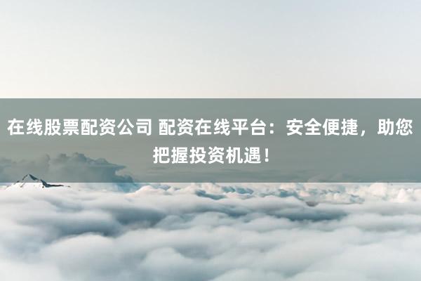 在线股票配资公司 配资在线平台：安全便捷，助您把握投资机遇！