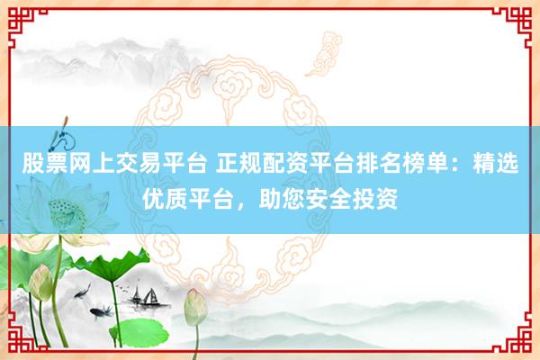 股票网上交易平台 正规配资平台排名榜单：精选优质平台，助您安全投资