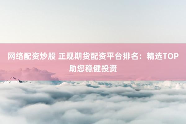 网络配资炒股 正规期货配资平台排名：精选TOP助您稳健投资