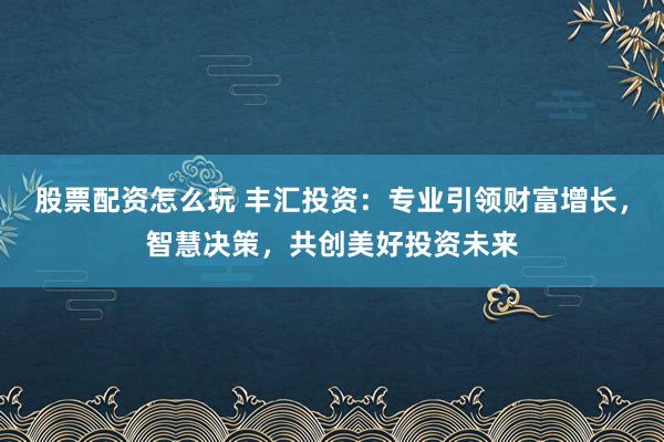 股票配资怎么玩 丰汇投资：专业引领财富增长，智慧决策，共创美好投资未来