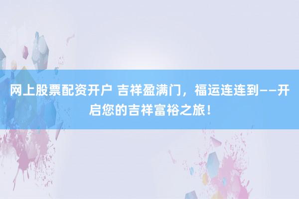 网上股票配资开户 吉祥盈满门，福运连连到——开启您的吉祥富裕之旅！