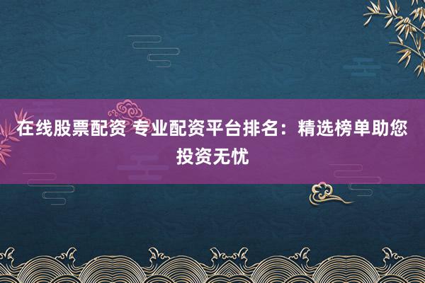 在线股票配资 专业配资平台排名：精选榜单助您投资无忧