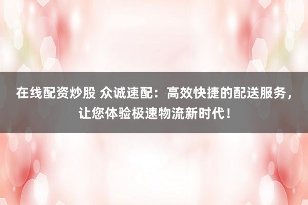 在线配资炒股 众诚速配：高效快捷的配送服务，让您体验极速物流新时代！