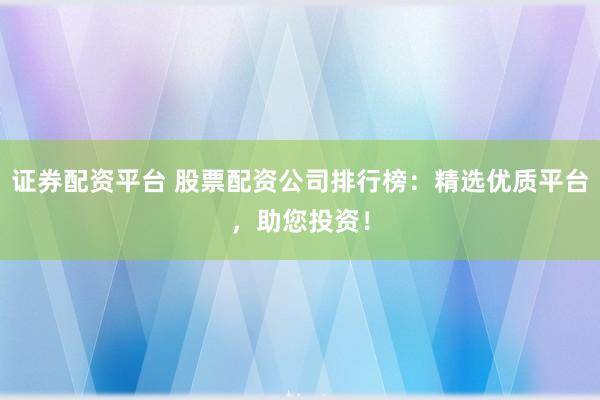 证券配资平台 股票配资公司排行榜：精选优质平台，助您投资！