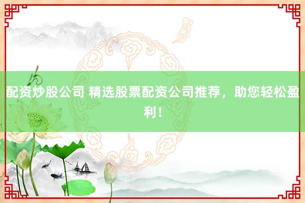 配资炒股公司 精选股票配资公司推荐，助您轻松盈利！