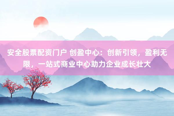 安全股票配资门户 创盈中心：创新引领，盈利无限，一站式商业中心助力企业成长壮大