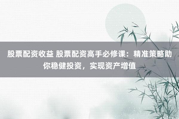 股票配资收益 股票配资高手必修课：精准策略助你稳健投资，实现资产增值