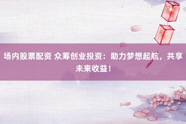 场内股票配资 众筹创业投资：助力梦想起航，共享未来收益！