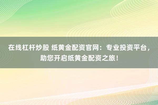 在线杠杆炒股 纸黄金配资官网：专业投资平台，助您开启纸黄金配资之旅！