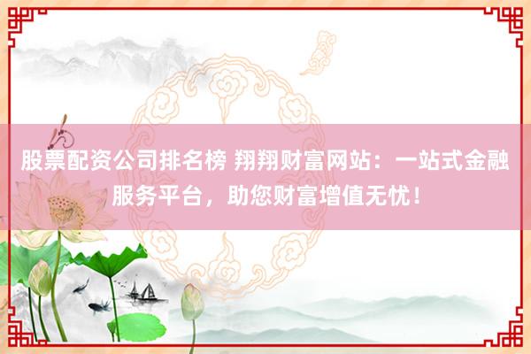 股票配资公司排名榜 翔翔财富网站：一站式金融服务平台，助您财富增值无忧！