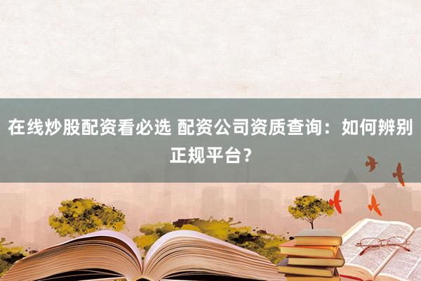 在线炒股配资看必选 配资公司资质查询：如何辨别正规平台？