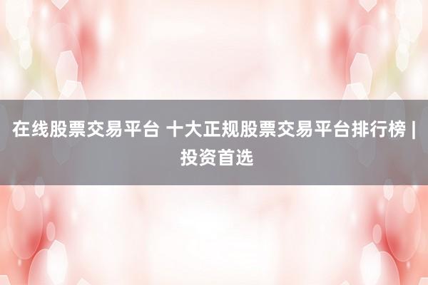在线股票交易平台 十大正规股票交易平台排行榜 | 投资首选