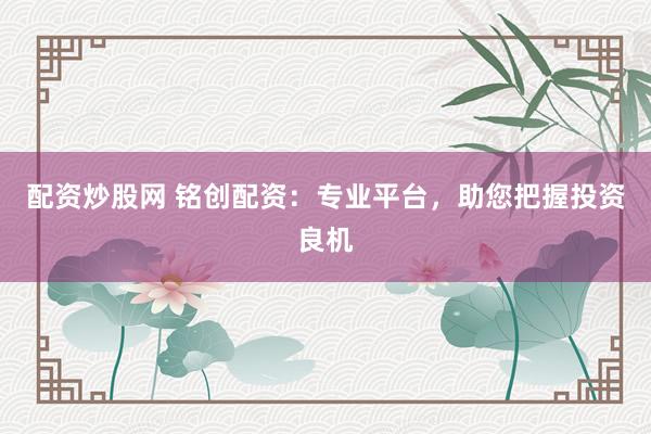 配资炒股网 铭创配资：专业平台，助您把握投资良机
