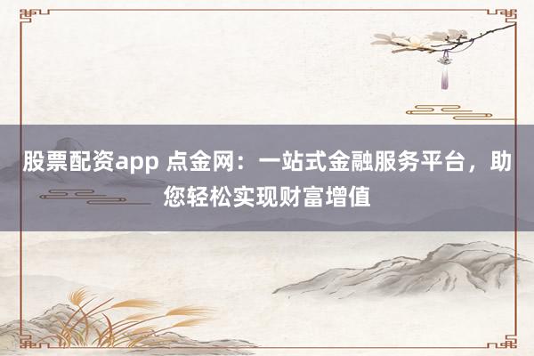 股票配资app 点金网：一站式金融服务平台，助您轻松实现财富增值