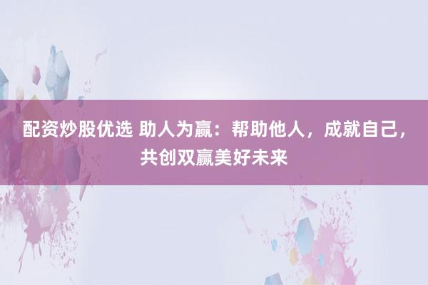 配资炒股优选 助人为赢：帮助他人，成就自己，共创双赢美好未来