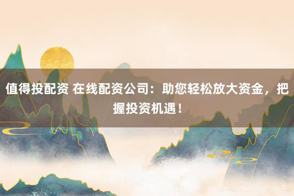 值得投配资 在线配资公司：助您轻松放大资金，把握投资机遇！