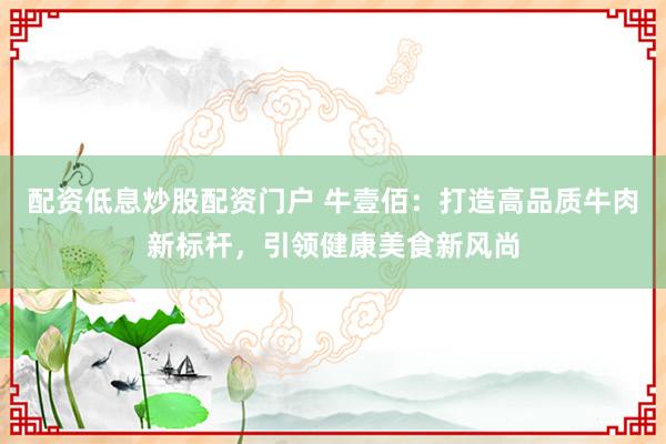 配资低息炒股配资门户 牛壹佰：打造高品质牛肉新标杆，引领健康美食新风尚
