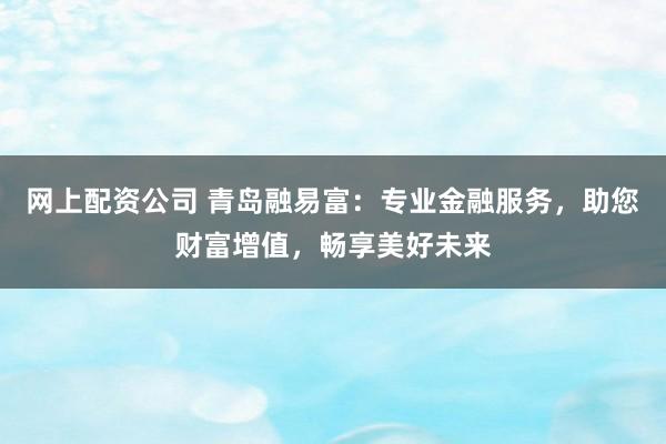 网上配资公司 青岛融易富：专业金融服务，助您财富增值，畅享美好未来